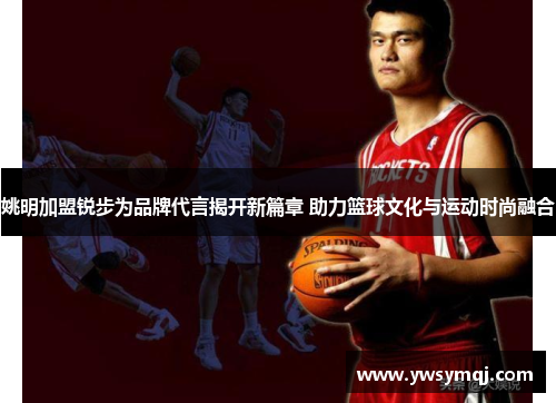 姚明加盟锐步为品牌代言揭开新篇章 助力篮球文化与运动时尚融合