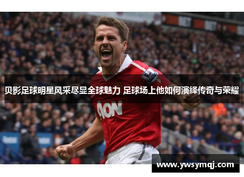 贝影足球明星风采尽显全球魅力 足球场上他如何演绎传奇与荣耀