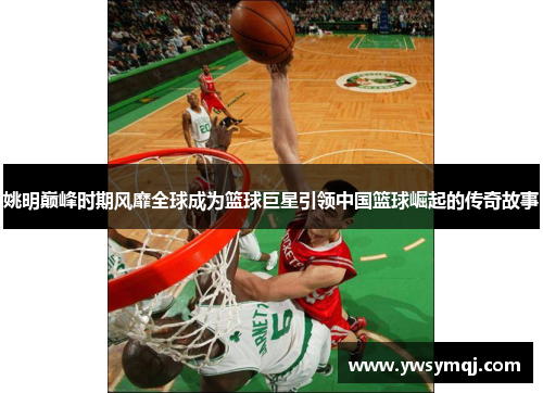 姚明巅峰时期风靡全球成为篮球巨星引领中国篮球崛起的传奇故事