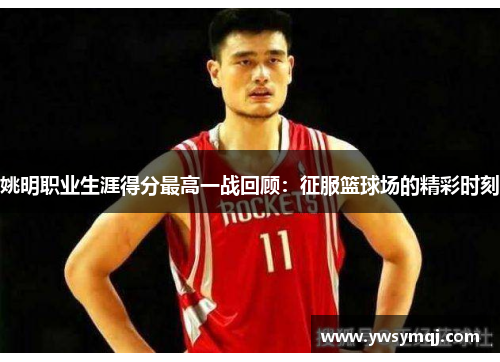 姚明职业生涯得分最高一战回顾：征服篮球场的精彩时刻