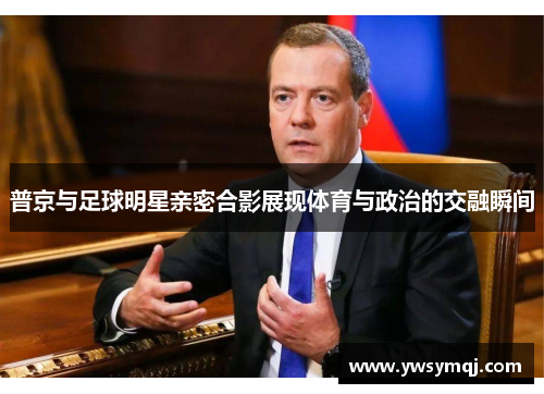 普京与足球明星亲密合影展现体育与政治的交融瞬间