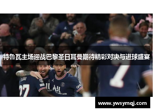 特鲁瓦主场迎战巴黎圣日耳曼期待精彩对决与进球盛宴
