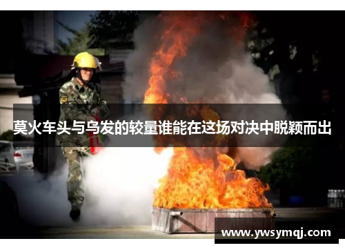 莫火车头与乌发的较量谁能在这场对决中脱颖而出